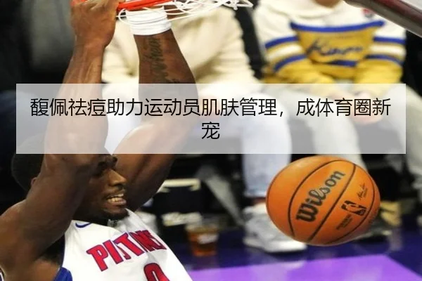 馥佩祛痘助力运动员肌肤管理，成体育圈新宠